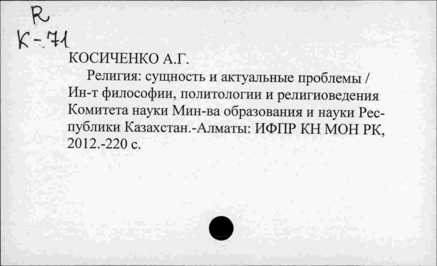 ﻿К -44
КОСИЧЕНКО А.Г.
Религия: сущность и актуальные проблемы / Ин-т философии, политологии и религиоведения Комитета науки Мин-ва образования и науки Республики Казахстан.-Алматы: ИФПР КН МОН РК, 2012.-220 с.